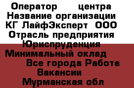 Оператор Call-центра › Название организации ­ КГ ЛайфЭксперт, ООО › Отрасль предприятия ­ Юриспруденция › Минимальный оклад ­ 40 000 - Все города Работа » Вакансии   . Мурманская обл.,Оленегорск г.